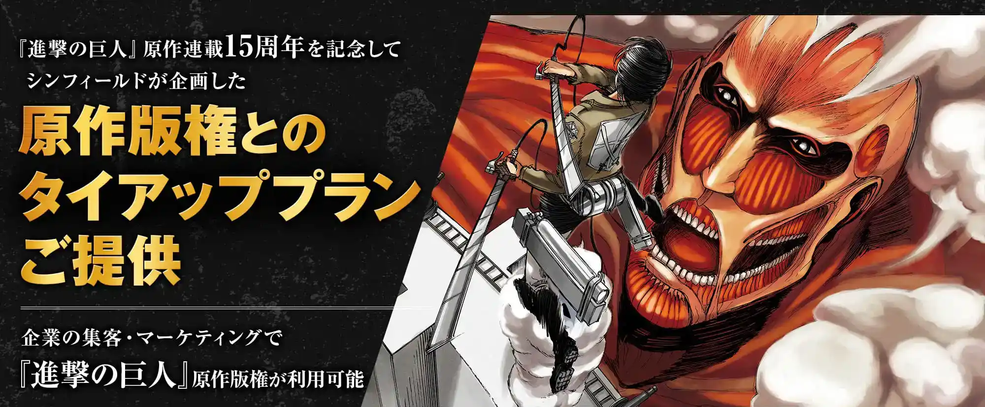 「進撃の巨人」原作連載15周年を記念してシンフィールドが企画した、特別な原作版権タイアップ施策を提供。企業の集客・マーケティングで「進撃の巨人」原作版権が利用可能。