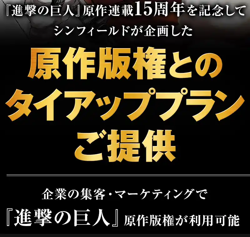 「進撃の巨人」原作連載15周年を記念してシンフィールドが企画した、特別な原作版権タイアップ施策を提供。企業の集客・マーケティングで「進撃の巨人」原作版権が利用可能。