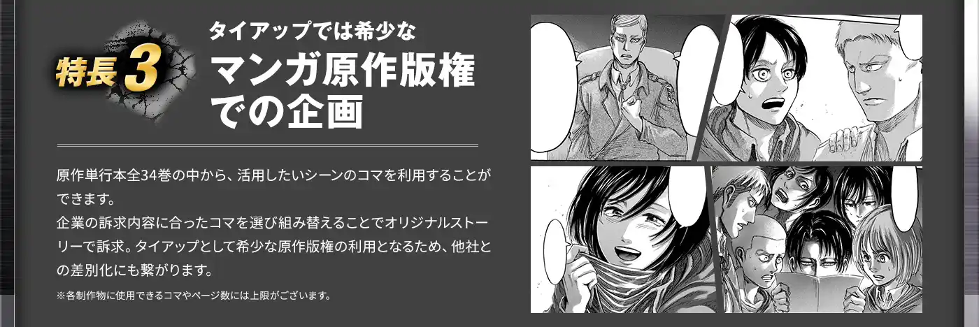 5つの特長3 タイアップでは希少なマンガ原作版権での企画 原作単行本全34巻の中から、活用したいシーンのコマを利用することができます。企業の訴求内容に合ったコマを選び組み替えることでオリジナルストーリーで訴求。タイアップとして希少な原作版権の利用となるため、他社との差別化にも繋がります。